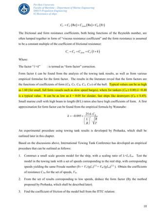 Piri Reis University
Faculty of Maritime – Department of Marine Engineering
SM415-Propulsion Engineering
02-Resistance of ships
10
     Re Re FrT F form WC C C C  
The frictional and form resistance coefficients, both being functions of the Reynolds number, are
often lumped together in form of “viscous resistance coefficient” and the form resistance is assumed
to be a constant multiple of the coefficient of frictional resistance:
 1v F form FC C C C k   
Where:
The factor “1+k” : is termed as “form factor” correction.
Form factor k can be found from the analysis of the towing tank results, as well as from various
empirical formulae for the form factor. The results in the literature reveal that the form factors are
the functions of coefficients of form (CB, CP, CM, CA, CVP) of the hull. Typical values can be as high
as 1.60 (for small, full form vessels such as slow speed barges), where for tankers (CB  0.80) k =0.40
is a typical value. It can be as low as k = 0.05 for slender, fast ships like destroyers (CB  0.45).
Small marine craft with high beam to length (B/L) ratios also have high coefficients of form. A first
approximation for form factor can be found from the empirical formula by Watanabe:
2
25 6
0 095 B. C
k .
L B
B T

  
 
 
 
An experimental procedure using towing tank results is developed by Prohaska, which shall be
outlined later in this chapter.
Based on the discussions above, International Towing Tank Conference has developed an empirical
procedure that can be outlined as follows:
1. Construct a small scale geosim model for the ship, with a scaling ratio of =Ls/Lm. Test the
model in the towing tank with a set of speeds corresponding to the real ship, with corresponding
speeds yielding the same Froude number (Fr = Vs/(gLs)1/2
= Vm/(gLm)1/2
). Obtain the coefficients
of resistance CTm for the set of speeds, Vm.
2. From the set of results corresponding to low speeds, deduce the form factor (By the method
proposed by Prohaska, which shall be described later).
3. Find the coefficient of friction of the model hull from the ITTC relation:
 