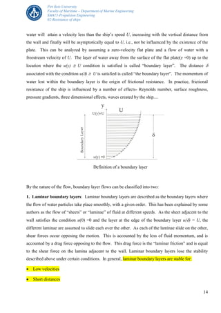 Piri Reis University
Faculty of Maritime – Department of Marine Engineering
SM415-Propulsion Engineering
02-Resistance of ships
14
water will attain a velocity less than the ship’s speed U, increasing with the vertical distance from
the wall and finally will be asymptotically equal to U, i.e., not be influenced by the existence of the
plate. This can be analyzed by assuming a zero-velocity flat plate and a flow of water with a
freestream velocity of U. The layer of water away from the surface of the flat plate(y =0) up to the
location where the u(y)  U condition is satisfied is called “boundary layer”. The distance 
associated with the condition u()  U is satisfied is called “the boundary layer”. The momentum of
water lost within the boundary layer is the origin of frictional resistance. In practice, frictional
resistance of the ship is influenced by a number of effects- Reynolds number, surface roughness,
pressure gradients, three dimensional effects, waves created by the ship....
y
U
u(y) =0
U(y) U
BoundaryLayer

Definition of a boundary layer
By the nature of the flow, boundary layer flows can be classified into two:
1. Laminar boundary layers: Laminar boundary layers are described as the boundary layers where
the flow of water particles take place smoothly, with a given order. This has been explained by some
authors as the flow of “sheets” or “laminae” of fluid at different speeds. As the sheet adjacent to the
wall satisfies the condition u(0) =0 and the layer at the edge of the boundary layer u() = U, the
different laminae are assumed to slide each over the other. As each of the laminae slide on the other,
shear forces occur opposing the motion. This is accounted by the loss of fluid momentum, and is
accounted by a drag force opposing to the flow. This drag force is the “laminar friction” and is equal
to the shear force on the lamina adjacent to the wall. Laminar boundary layers lose the stability
described above under certain conditions. In general, laminar boundary layers are stable for:
 Low velocities
 Short distances
 