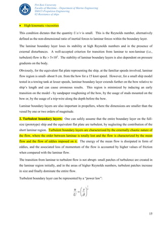 Piri Reis University
Faculty of Maritime – Department of Marine Engineering
SM415-Propulsion Engineering
02-Resistance of ships
15
 High kinematic viscosities
This condition dictates that the quantity Ux/ is small. This is the Reynolds number, alternatively
defined as the non-dimensional ratio of inertial forces to laminar forces within the boundary layer.
The laminar boundary layer loses its stability at high Reynolds numbers and in the presence of
external disturbances. A well-accepted criterion for transition from laminar to non-laminar (i.e.,
turbulent) flow is Re  5105
. The stability of laminar boundary layers is also dependent on pressure
gradients on the body.
Obviously, for the equivalent flat plate representing the ship, at the familiar speeds involved, laminar
flow region is small- about 8 cm. from the bow for a 15 knot speed. However, for a small ship model
tested in a towing tank at lesser speeds, laminar boundary layer extends further on the bow relative to
ship’s length and can cause erroneous results. This region is minimized by inducing an early
transition on the model - by sandpaper roughening of the bow, by the usage of studs mounted on the
bow or, by the usage of a trip-wire along the depth before the bow.
Laminar boundary layers are also important in propellers, where the dimensions are smaller than the
vessel by one or two orders of magnitude.
2. Turbulent boundary layers: One can safely assume that the entire boundary layer on the full-
size (prototype) ship and the equivalent flat plate are turbulent, by neglecting the contribution of the
short laminar region. Turbulent boundary layers are characterized by the externally chaotic nature of
the flow, where the order between laminae is totally lost and the flow is characterized by the mean
flow and the flow of eddies imposed on it. The energy of the mean flow is dissipated in form of
eddies, and the associated loss of momentum of the flow is accounted by higher values of friction
when compared with the laminar flow.
The transition from laminar to turbulent flow is not abrupt- small patches of turbulence are created in
the laminar region initially, and in the areas of higher Reynolds numbers, turbulent patches increase
in size and finally dominate the entire flow.
Turbulent boundary layer can be represented by a “power law”:
ny
U
u
1








 