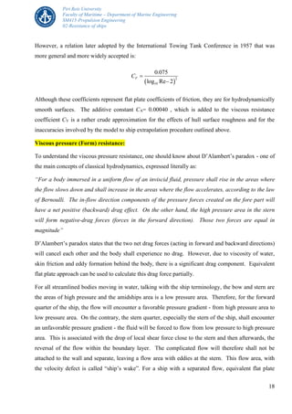 Piri Reis University
Faculty of Maritime – Department of Marine Engineering
SM415-Propulsion Engineering
02-Resistance of ships
18
However, a relation later adopted by the International Towing Tank Conference in 1957 that was
more general and more widely accepted is:
 
2
10
0.075
log Re 2
FC 

Although these coefficients represent flat plate coefficients of friction, they are for hydrodynamically
smooth surfaces. The additive constant CA= 0.00040 , which is added to the viscous resistance
coefficient CV is a rather crude approximation for the effects of hull surface roughness and for the
inaccuracies involved by the model to ship extrapolation procedure outlined above.
Viscous pressure (Form) resistance:
To understand the viscous pressure resistance, one should know about D’Alambert’s paradox - one of
the main concepts of classical hydrodynamics, expressed literally as:
“For a body immersed in a uniform flow of an inviscid fluid, pressure shall rise in the areas where
the flow slows down and shall increase in the areas where the flow accelerates, according to the law
of Bernoulli. The in-flow direction components of the pressure forces created on the fore part will
have a net positive (backward) drag effect. On the other hand, the high pressure area in the stern
will form negative-drag forces (forces in the forward direction). Those two forces are equal in
magnitude”
D’Alambert’s paradox states that the two net drag forces (acting in forward and backward directions)
will cancel each other and the body shall experience no drag. However, due to viscosity of water,
skin friction and eddy formation behind the body, there is a significant drag component. Equivalent
flat plate approach can be used to calculate this drag force partially.
For all streamlined bodies moving in water, talking with the ship terminology, the bow and stern are
the areas of high pressure and the amidships area is a low pressure area. Therefore, for the forward
quarter of the ship, the flow will encounter a favorable pressure gradient - from high pressure area to
low pressure area. On the contrary, the stern quarter, especially the stern of the ship, shall encounter
an unfavorable pressure gradient - the fluid will be forced to flow from low pressure to high pressure
area. This is associated with the drop of local shear force close to the stern and then afterwards, the
reversal of the flow within the boundary layer. The complicated flow will therefore shall not be
attached to the wall and separate, leaving a flow area with eddies at the stern. This flow area, with
the velocity defect is called “ship’s wake”. For a ship with a separated flow, equivalent flat plate
 