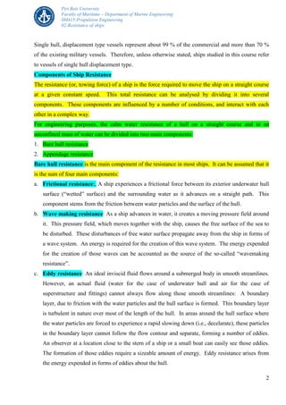 Piri Reis University
Faculty of Maritime – Department of Marine Engineering
SM415-Propulsion Engineering
02-Resistance of ships
2
Single hull, displacement type vessels represent about 99 % of the commercial and more than 70 %
of the existing military vessels. Therefore, unless otherwise stated, ships studied in this course refer
to vessels of single hull displacement type.
Components of Ship Resistance
The resistance (or, towing force) of a ship is the force required to move the ship on a straight course
at a given constant speed. This total resistance can be analysed by dividing it into several
components. These components are influenced by a number of conditions, and interact with each
other in a complex way.
For engineering purposes, the calm water resistance of a hull on a straight course and in an
unconfined mass of water can be divided into two main components:
1. Bare hull resistance
2. Appendage resistance
Bare hull resistance is the main component of the resistance in most ships. It can be assumed that it
is the sum of four main components:
a. Frictional resistance:, A ship experiences a frictional force between its exterior underwater hull
surface (“wetted” surface) and the surrounding water as it advances on a straight path. This
component stems from the friction between water particles and the surface of the hull.
b. Wave making resistance: As a ship advances in water, it creates a moving pressure field around
it. This pressure field, which moves together with the ship, causes the free surface of the sea to
be disturbed. These disturbances of free water surface propagate away from the ship in forms of
a wave system. An energy is required for the creation of this wave system. The energy expended
for the creation of those waves can be accounted as the source of the so-called “wavemaking
resistance”.
c. Eddy resistance: An ideal inviscid fluid flows around a submerged body in smooth streamlines.
However, an actual fluid (water for the case of underwater hull and air for the case of
superstructure and fittings) cannot always flow along those smooth streamlines: A boundary
layer, due to friction with the water particles and the hull surface is formed. This boundary layer
is turbulent in nature over most of the length of the hull. In areas around the hull surface where
the water particles are forced to experience a rapid slowing down (i.e., decelarate), these particles
in the boundary layer cannot follow the flow contour and separate, forming a number of eddies.
An observer at a location close to the stern of a ship or a small boat can easily see those eddies.
The formation of those eddies require a sizeable amount of energy. Eddy resistance arises from
the energy expended in forms of eddies about the hull.
 