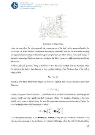 Piri Reis University
Faculty of Maritime – Department of Marine Engineering
SM415-Propulsion Engineering
02-Resistance of ships
20
Formation of bilge vortex
Also, the equivalent flat plate approach the representation of the ship’s underwater surfaces by the
equivalent flat plate- involves a number of inaccuracies: deviations from the flat plate shape, causing
divergence or convergence of streamlines, pressure gradients, crossflow effects on the hull, change of
the underwater shape by the surface wave profile on the ship... cause extra additions to the coefficient
of friction.
Viscous pressure gradient, being a function of the Reynolds number and the boundary layer
formation on the hull, is hypothesized to be a constant multiple of the frictional drag of the hull, is
expressed as:
VP vp FC k C 
Lumping the three dimensional effects on the hull together, the viscous resistance coefficient
becomes:
 1V FC k C 
where (1+k) is the “form coefficient”. Form coefficient is assumed to be unaffected by the Reynolds
number (scale and ship speed) and hull roughness effects. In practice, obtaining of the form
coefficient is made by extrapolating the total ship resistance measurements to zero speed (where the
wave making resistance becomes equal to zero).


















F
T
Fn
F
Fn C
C
R
R
k limlim 00
1
A well-accepted procedure is the Prohaska’s method, where the total resistance coefficient of the
ship model normalized by the coefficient of resistance of the equivalent flat plate (CT/CFo) is plotted
 