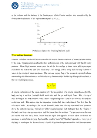 Piri Reis University
Faculty of Maritime – Department of Marine Engineering
SM415-Propulsion Engineering
02-Resistance of ships
21
as the ordinate and the abciassa is the fourth power of the Froude number, also normalized by the
coefficient of resistance of the equivalent flat plate (Fn4
/CFo).
Prohaska’s method for obtaining the form factor
Wave making Resistance
Pressure variations on the hull surface are also the reason for the formation of surface waves created
by the ship. The pressure rises about the bow and stern parts of the hull compared with the still water
pressure. These high pressure areas cause rise of the free surface in those parts, which propagate
away from the hull in the form of a wave array. The energy carried away from the ship in form of
waves is the origin of wave resistance. The outward energy flux of the waves at a control volume
surrounding the ship at distances sufficiently away from the ship, divided by ship speed is defined as
the wave making resistance.
wave
W
s
E
R
V

A simple explanation of the wave creation is by the assumption of a simple, streamlined, ship-like
body moving in an ideal (inviscid) fluid, applicable both for gas and liquid flows. The velocity of
fluid moving on the body shall be “zero” at two “stagnation points”: one on the forward end and one
on the rear end. The regions near the stagnation points shall have velocities of flow less than the
velocity of body. According to the law of Bernoulli, those low velocity areas shall have pressures
above the ambient pressure. The velocity of flow near amidships shall be higher than the velocity of
the body, and hence the pressure there shall be lower than the ambient. The pressure areas forward
and astern will sum up to force values that are equal and opposite to each other and hence the
resistance in an infinite, inviscid fluid shall be equal to “zero” (D’Alambert’s paradox). However, if
the body is moving on the free surface of a liquid, all points along the streamline shall have the same
 