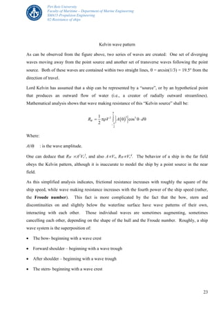 Piri Reis University
Faculty of Maritime – Department of Marine Engineering
SM415-Propulsion Engineering
02-Resistance of ships
23
Kelvin wave pattern
As can be observed from the figure above, two series of waves are created: One set of diverging
waves moving away from the point source and another set of transverse waves following the point
source. Both of these waves are contained within two straight lines,  = arcsin(1/3) = 19.5o
from the
direction of travel.
Lord Kelvin has assumed that a ship can be represented by a “source”, or by an hypothetical point
that produces an outward flow of water (i.e., a creator of radially outward streamlines).
Mathematical analysis shows that wave making resistance of this “Kelvin source” shall be:
 
2 22 3
2
1
cos
2
WR V A d



    
Where:
A() : is the wave amplitude.
One can deduce that RW A2
Vs
2
, and also AVs, RWVs
4
. The behavior of a ship in the far field
obeys the Kelvin pattern, although it is inaccurate to model the ship by a point source in the near
field.
As this simplified analysis indicates, frictional resistance increases with roughly the square of the
ship speed, while wave making resistance increases with the fourth power of the ship speed (rather,
the Froude number). This fact is more complicated by the fact that the bow, stern and
discontinuities on and slightly below the waterline surface have wave patterns of their own,
interacting with each other. Those individual waves are sometimes augmenting, sometimes
cancelling each other, depending on the shape of the hull and the Froude number. Roughly, a ship
wave system is the superposition of:
 The bow- beginning with a wave crest
 Forward shoulder – beginning with a wave trough
 After shoulder – beginning with a wave trough
 The stern- beginning with a wave crest
 