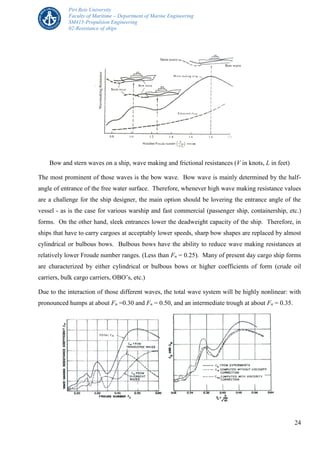 Piri Reis University
Faculty of Maritime – Department of Marine Engineering
SM415-Propulsion Engineering
02-Resistance of ships
24
Bow and stern waves on a ship, wave making and frictional resistances (V in knots, L in feet)
The most prominent of those waves is the bow wave. Bow wave is mainly determined by the half-
angle of entrance of the free water surface. Therefore, whenever high wave making resistance values
are a challenge for the ship designer, the main option should be lovering the entrance angle of the
vessel - as is the case for various warship and fast commercial (passenger ship, containership, etc.)
forms. On the other hand, sleek entrances lower the deadweight capacity of the ship. Therefore, in
ships that have to carry cargoes at acceptably lower speeds, sharp bow shapes are replaced by almost
cylindrical or bulbous bows. Bulbous bows have the ability to reduce wave making resistances at
relatively lower Froude number ranges. (Less than Fn = 0.25). Many of present day cargo ship forms
are characterized by either cylindrical or bulbous bows or higher coefficients of form (crude oil
carriers, bulk cargo carriers, OBO’s, etc.)
Due to the interaction of those different waves, the total wave system will be highly nonlinear: with
pronounced humps at about Fn =0.30 and Fn = 0.50, and an intermediate trough at about Fn = 0.35.
 