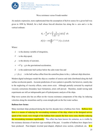 Piri Reis University
Faculty of Maritime – Department of Marine Engineering
SM415-Propulsion Engineering
02-Resistance of ships
25
Wave resistance versus Froude number
An analytic expression, more sophisticated than the assumption of Kelvin source for a given hull was
given in 1898 by Michell, for a hull whose fore-aft direction lies along the x- axis and z- is the
vertical ordinate:
 
22 2
2
1
4
1
wR V A d


     
  

   
2
z i x
S
A i e f x,z dz dx  
    
Where:
 : is the dummy variable of integration,
V : is the ship speed,
 : is the density of seawater,
 =V2
/g : g is the gravitational acceleration,
S : is the underwater hull surface below the calm water line and
y = f(x,z) : is the hull surface offset from the centerline plane in the y- (athwart ship) direction.
Modern digital techniques model the ship as a number of sources and sinks distributed along the hull
surface on discrete panels. Accurate predictions of wave pattern is possible, but however, mainly due
to the neglecting of viscosity effects, some errors exist. Although partially corrected by empirical
viscosity corrections (boundary layer formation), errors still prevail. Therefore, model towing tank
experiments are still an indispensable part of hydrodynamic analysis of the ships.
Ship wave system also has an effect on the viscous resistance components of the ship, by inducing
velocities along the streamlines and by a non-straight path on the free water surface.
Bulbous bow forms:
Many merchant ships produced during the last few decades have a bulbous bow form. Bulbous bow
form is a means of reducing the wavemaking resistance of the ship, where at the designed service
speed of the vessel, wave trough of the bulbous bow cancels the bow wave crest, thereby reducing
the wavemaking resistance significantly. This effect has been known for centuries, as is visible by
the resistance decrease of ram-bow type warships of the past. A number of bulbous bow shapes have
been produced: Pear-shaped, inverted pear-shaped, elliptical cross section, cylindrical, etc. It is
 