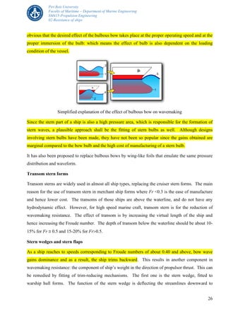 Piri Reis University
Faculty of Maritime – Department of Marine Engineering
SM415-Propulsion Engineering
02-Resistance of ships
26
obvious that the desired effect of the bulbous bow takes place at the proper operating speed and at the
proper immersion of the bulb: which means the effect of bulb is also dependent on the loading
condition of the vessel.
Simplified explanation of the effect of bulbous bow on wavemaking
Since the stern part of a ship is also a high pressure area, which is responsible for the formation of
stern waves, a plausible approach shall be the fitting of stern bulbs as well. Although designs
involving stern bulbs have been made, they have not been so popular since the gains obtained are
marginal compared to the bow bulb and the high cost of manufacturing of a stern bulb.
It has also been proposed to replace bulbous bows by wing-like foils that emulate the same pressure
distribution and waveform.
Transom stern forms
Transom sterns are widely used in almost all ship types, replacing the cruiser stern forms. The main
reason for the use of transom stern in merchant ship forms where Fr <0.3 is the ease of manufacture
and hence lower cost. The transoms of those ships are above the waterline, and do not have any
hydrodynamic effect. However, for high speed marine craft, transom stern is for the reduction of
wavemaking resistance. The effect of transom is by increasing the virtual length of the ship and
hence increasing the Froude number. The depth of transom below the waterline should be about 10-
15% for Fr  0.5 and 15-20% for Fr0.5.
Stern wedges and stern flaps
As a ship reaches to speeds corresponding to Froude numbers of about 0.40 and above, bow wave
gains dominance and as a result, the ship trims backward. This results in another component in
wavemaking resistance: the component of ship’s weight in the direction of propulsor thrust. This can
be remedied by fitting of trim-reducing mechanisms. The first one is the stern wedge, fitted to
warship hull forms. The function of the stern wedge is deflecting the streamlines downward to
 