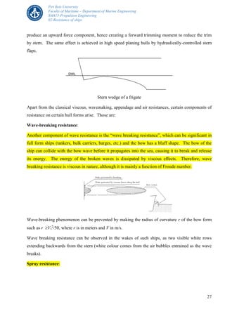 Piri Reis University
Faculty of Maritime – Department of Marine Engineering
SM415-Propulsion Engineering
02-Resistance of ships
27
produce an upward force component, hence creating a forward trimming moment to reduce the trim
by stern. The same effect is achieved in high speed planing hulls by hydraulically-controlled stern
flaps.
Stern wedge of a frigate
Apart from the classical viscous, wavemaking, appendage and air resistances, certain components of
resistance on certain hull forms arise. Those are:
Wave-breaking resistance:
Another component of wave resistance is the “wave breaking resistance”, which can be significant in
full form ships (tankers, bulk carriers, barges, etc.) and the bow has a bluff shape. The bow of the
ship can collide with the bow wave before it propagates into the sea, causing it to break and release
its energy. The energy of the broken waves is dissipated by viscous effects. Therefore, wave
breaking resistance is viscous in nature, although it is mainly a function of Froude number.
Wave-breaking phenomenon can be prevented by making the radius of curvature r of the bow form
such as r Vs
2
/50, where r is in meters and V in m/s.
Wave breaking resistance can be observed in the wakes of such ships, as two visible white rows
extending backwards from the stern (white colour comes from the air bubbles entrained as the wave
breaks).
Spray resistance:
 
