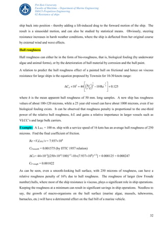 Piri Reis University
Faculty of Maritime – Department of Marine Engineering
SM415-Propulsion Engineering
02-Resistance of ships
32
ship back into position - thereby adding a lift-induced drag to the forward motion of the ship. The
result is a sinusoidal motion, and can also be studied by statistical means. Obviously, steering
resistance increases in harsh weather conditions, where the ship is deflected from her original course
by external wind and wave effects.
Hull roughness
Hull roughness can either be in the form of bio-roughness, that is, biological fouling (by underwater
algae and animal forms), or by the deterioration of hull material by corrosion and the hull paint.
A relation to predict the hull roughness effect of a painted hull on frictional and hence on viscous
resistance for large ships is the equation proposed by Townsin for 10-30 knots range:
 
1 1
3 3 3
10 44 10Re 0.125F
hC
L
 
     
  
where h is the mean apparent hull roughness of 50 mm. long samples. A new ship has roughness
values of about 100-120 microns, while a 25 year old vessel can have about 1000 microns, even if no
biological fouling exists. It can be observed that roughness penalty is proportional to the one-third
power of the relative hull roughness, h/L and gains a relative importance in larger vessels such as
VLCC’s and large bulk carriers.
Example: A LWL = 100 m. ship with a service speed of 16 knts has an average hull roughness of 250
microns. Find the final coefficient of friction.
Re =VsLWL/ = 7.937108
CFsmooth = 0.001575 (by ITTC 1957 relation)
CF= 4410-3
[(25010-6
/100)1/3
-10(7.937108
)-1/3
] + 0.000125 = 0.000247
CF rough = 0.001822
As can be seen, even a smooth-looking hull surface, with 250 microns of roughness, can have a
relative roughness penalty of 16% due to hull roughness. The roughness of larger (low Froude
number) hulls, where most of the ship resistance is viscous, plays a significant role in ship operations.
Keeping the roughness at a minimum can result in significant savings in ship operations. Needless to
say, the growth of macro-organisms on the hull surface (marine algae, mussels, tubeworms,
barnacles, etc.) will have a detrimental effect on the fuel bill of a marine vehicle.
 
