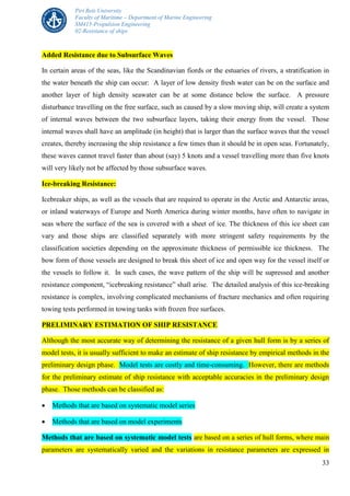 Piri Reis University
Faculty of Maritime – Department of Marine Engineering
SM415-Propulsion Engineering
02-Resistance of ships
33
Added Resistance due to Subsurface Waves
In certain areas of the seas, like the Scandinavian fiords or the estuaries of rivers, a stratification in
the water beneath the ship can occur: A layer of low density fresh water can be on the surface and
another layer of high density seawater can be at some distance below the surface. A pressure
disturbance travelling on the free surface, such as caused by a slow moving ship, will create a system
of internal waves between the two subsurface layers, taking their energy from the vessel. Those
internal waves shall have an amplitude (in height) that is larger than the surface waves that the vessel
creates, thereby increasing the ship resistance a few times than it should be in open seas. Fortunately,
these waves cannot travel faster than about (say) 5 knots and a vessel travelling more than five knots
will very likely not be affected by those subsurface waves.
Ice-breaking Resistance:
Icebreaker ships, as well as the vessels that are required to operate in the Arctic and Antarctic areas,
or inland waterways of Europe and North America during winter months, have often to navigate in
seas where the surface of the sea is covered with a sheet of ice. The thickness of this ice sheet can
vary and those ships are classified separately with more stringent safety requirements by the
classification societies depending on the approximate thickness of permissible ice thickness. The
bow form of those vessels are designed to break this sheet of ice and open way for the vessel itself or
the vessels to follow it. In such cases, the wave pattern of the ship will be supressed and another
resistance component, “icebreaking resistance” shall arise. The detailed analysis of this ice-breaking
resistance is complex, involving complicated mechanisms of fracture mechanics and often requiring
towing tests performed in towing tanks with frozen free surfaces.
PRELIMINARY ESTIMATION OF SHIP RESISTANCE
Although the most accurate way of determining the resistance of a given hull form is by a series of
model tests, it is usually sufficient to make an estimate of ship resistance by empirical methods in the
preliminary design phase. Model tests are costly and time-consuming. However, there are methods
for the preliminary estimate of ship resistance with acceptable accuracies in the preliminary design
phase. Those methods can be classified as:
 Methods that are based on systematic model series
 Methods that are based on model experiments
Methods that are based on systematic model tests are based on a series of hull forms, where main
parameters are systematically varied and the variations in resistance parameters are expressed in
 
