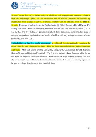 Piri Reis University
Faculty of Maritime – Department of Marine Engineering
SM415-Propulsion Engineering
02-Resistance of ships
34
forms of curves. For a given design project, a suitable series is selected, main parameters related to
ship size, deadweight, speed, etc. are determined and the residual resistance is estimated by
interpolation from a series of curves. Frictional resistance can be calculated from the ITTC 57
formula. Examples of such series are the Taylor, Series 60, SSPA, Taggart, NPL, NTUA and ITU
Fishing Boat series. Since the number of parameters relevant for a ship form are excessive (CB, CP,
CM, CA, CVP, L/B, B/T, LCB, LCF, parameters related to bulb, transom and stern form, half angle of
entrance, length of run, number of screws, number of rudders, etc), only main parameters are selected
(usually CB, L/B, B/T, LCB).
Methods that are based on model experiments are obtained from the databanks containing the
results of model tests of various hullforms. They are also for the calculation of residual resistance
coefficient. Most well-known are the Lap-Keller, Danckwardt, Guldhammer-Harvald diagrams,
Holtrop-Mennen and Hollenbach’s method. The first three methods rely on diagrams, while the last
two relies on empirical correlation formulae. Form factor (k), wave making resistance, and also
ship’s wake coefficient and thrust deduction coefficient is obtained. A simple computer program can
be used to evaluate these formulae for a given hull form.
 