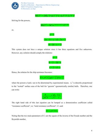 Piri Reis University
Faculty of Maritime – Department of Marine Engineering
SM415-Propulsion Engineering
02-Resistance of ships
4
MLT-2
= (ML-3
)a
(LT-1
)b
Lc
(LT-2
)d
(L2
T-1
)e
Solving for the powers,
MLT-2
= Ma
L-3a+b+c+d+2e
T-b-2d-e
or,
a = 1
-3a + b + c + d + 2e = 1
-b - 2d - e = -2
This system does not have a unique solution since it has three equations and five unknowns.
However, any solution should comply the relations:
a = 1
b = 2 – 2d - e
c = 2 + d - e
Hence, the relation for the ship resistance becomes:
   2 2 2 1d e
s sR V L gLV VL  

where the powers d and e are to be determined by experimental means. Ls
2
is directily proportional
to the “wetted” surface area of the hull for “geosim” (geometrically similar) hulls. Therefore, one
can write:
2 21
2
,s s s
s s
gL V LR
f
V S V 
 
  
 
The right hand side of this last equation can be lumped as a dimensionless coefficient called
“resistance coefficient”, or, “total resistance coefficient”, CT and:
21
2 s TR V S C
Noting that the two main parameters of CT are the square of the inverse of the Froude number and the
Reynolds number,
 
