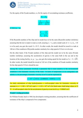 Piri Reis University
Faculty of Maritime – Department of Marine Engineering
SM415-Propulsion Engineering
02-Resistance of ships
6
For the equity of the Froude numbers, i.e, for the equity of wavemaking resistance coefficient,
s mFr Fr
s m
s s m m
V V
g L g L

or since gm = gs,
m
s
m
s
L
L
V
V

If the Reynolds numbers of the ship and its model have to be the same (Reynolds number similarity)
assuming that the test is made in water as well, ensuring s = m and a model scale of 10s mL L  
is to be used, one gets the result Vm=10 Vs. In other words, the model should be towed in a tank at
100 m/s if the condition of Reynolds number similarity for a ship speed of 10 m/s is to be met.
On the other hand, if the Froude numbers of the ship and the model are to be the same (Froude
number similarity), assuming the acceleration of gravity is the same both in the sea and at the
location of the testing facility, ie, gs = gm, one gets the testing speed for the model as Vm = Vs / 10 .
In other words, the model should be towed at 3.62 m/s if the condition of Froude number similarity
for the ship speed of 10 m/s should be met.
Among the various parameters involved, a parameter that is most sensitive to the environmental
conditions is the kinematic viscosity of the water. In terms of temperature (t) (in centigrades) and
salinity (s) (in percentage), kinematic viscosity (in m2
/s) can be expressed as:
 6
10 0.014 0.000645 0.0503 1.75s t t 
      
For daily calculations of ship hydrodynamics, a well-accepted value for kinematic viscosity of
seawater is  = 1.188  10-6
m2
/s and  = 1.139  10-6
m2
/s for fresh water, both being values at 15
o
C. A well-accepted value for the acceleration of gravity at sea level is g = 9.80665 m/s2
.
Froude’s testing procedure
Sir William Froude, back in 1868, has developed a testing procedure, assuming that the coefficient of
resistance of the ship is composed of two components:
 