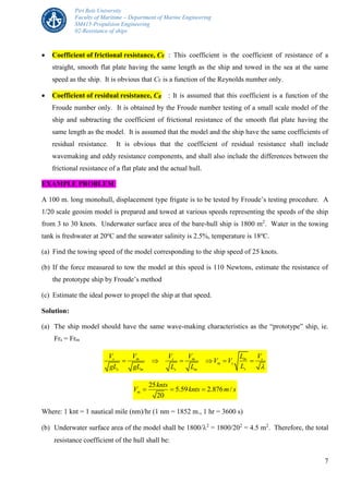 Piri Reis University
Faculty of Maritime – Department of Marine Engineering
SM415-Propulsion Engineering
02-Resistance of ships
7
 Coefficient of frictional resistance, CF : This coefficient is the coefficient of resistance of a
straight, smooth flat plate having the same length as the ship and towed in the sea at the same
speed as the ship. It is obvious that CF is a function of the Reynolds number only.
 Coefficient of residual resistance, CR : It is assumed that this coefficient is a function of the
Froude number only. It is obtained by the Froude number testing of a small scale model of the
ship and subtracting the coefficient of frictional resistance of the smooth flat plate having the
same length as the model. It is assumed that the model and the ship have the same coefficients of
residual resistance. It is obvious that the coefficient of residual resistance shall include
wavemaking and eddy resistance components, and shall also include the differences between the
frictional resistance of a flat plate and the actual hull.
EXAMPLE PROBLEM:
A 100 m. long monohull, displacement type frigate is to be tested by Froude’s testing procedure. A
1/20 scale geosim model is prepared and towed at various speeds representing the speeds of the ship
from 3 to 30 knots. Underwater surface area of the bare-hull ship is 1800 m2
. Water in the towing
tank is freshwater at 20o
C and the seawater salinity is 2.5%, temperature is 18o
C.
(a) Find the towing speed of the model corresponding to the ship speed of 25 knots.
(b) If the force measured to tow the model at this speed is 110 Newtons, estimate the resistance of
the prototype ship by Froude’s method
(c) Estimate the ideal power to propel the ship at that speed.
Solution:
(a) The ship model should have the same wave-making characteristics as the “prototype” ship, ie.
Frs = Frm
s m s m m s
m s
ss m s m
V V V V L V
V V
LgL gL L L 
     
25
5.59 2.876 /
20
m
knts
V knts m s  
Where: 1 knt = 1 nautical mile (nm)/hr (1 nm = 1852 m., 1 hr = 3600 s)
(b) Underwater surface area of the model shall be 1800/2
= 1800/202
= 4.5 m2
. Therefore, the total
resistance coefficient of the hull shall be:
 