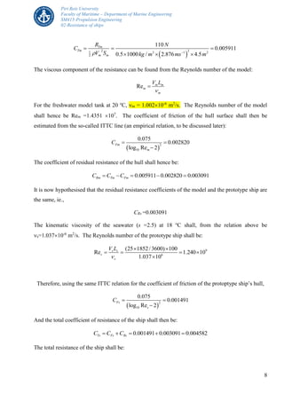 Piri Reis University
Faculty of Maritime – Department of Marine Engineering
SM415-Propulsion Engineering
02-Resistance of ships
8
 
2 21 3 1 2
2
110
0.005911
0.5 1000 / 2.876 4.5
Tm
Tm
m m
R N
C
V S kg m ms m 
  
  
The viscous component of the resistance can be found from the Reynolds number of the model:
Re m m
m
m
V L


For the freshwater model tank at 20 o
C, m = 1.00210-6
m2
/s. The Reynolds number of the model
shall hence be Rem =1.4351 107
. The coefficient of friction of the hull surface shall then be
estimated from the so-called ITTC line (an empirical relation, to be discussed later):
 
2
10
0.075
0.002820
log Re 2
Fm
m
C  

The coefficient of residual resistance of the hull shall hence be:
0.005911 0.002820 0.003091Rm Tm FmC C C    
It is now hypothesised that the residual resistance coefficients of the model and the prototype ship are
the same, ie.,
CRs =0.003091
The kinematic viscosity of the seawater (s =2.5) at 18 o
C shall, from the relation above be
s=1.03710-6
m2
/s. The Reynolds number of the prototype ship shall be:
9
6
(25 1852/3600) 100
Re 1.240 10
1.037 10
s s
s
s
V L

 
   

Therefore, using the same ITTC relation for the coefficient of friction of the protoptype ship’s hull,
 
2
10
0.075
0.001491
log Re 2
Fs
s
C  

And the total coefficient of resistance of the ship shall then be:
0.001491 0.003091 0.004582Ts Fs RsC C C    
The total resistance of the ship shall be:
 