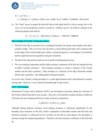Piri Reis University
Faculty of Maritime – Department of Marine Engineering
SM415-Propulsion Engineering
02-Resistance of ships
9
 
21
2
23 21
2 1025 25 1852 ./ /3600 / 1800 0.004582 699.163
s s s s TsR V S C
kg m knts m knts s hrs m kN


 
       
(c) The “ideal” power to propel the bare-hull ship at that speed shall be, with no energy loss to the
sea or air by the propulsion system is termed as “effective power” (as shall be outlined in the
following chapter) and shall be:
1
, 699.163 12.861 8992 9000s i e Ts sP P R V kN ms kW kW
      
Shortcomings of Froude’s testing procedure:
1. The hull of the ship is assumed to be a rectangular flat plate, having the same length as the ship’s
waterline length. This is not true since the hull is a three-dimensional body with variations both
on the shape of the wetted underwater surface, causing divergence or convergence of streamlines
and has significant pressure gradients along the streamline.
2. The hull of the ship and the model are not smooth in hydrodynamical sense.
3. The wave-making components and the eddy-resistance component of the hull are lumped into the
so-called “residual resistance”. Wave-making resistance is mainly a function of the Froude
number and the ship’s geometry. Eddy resistance is a function of the ship’s Reynolds number
and the ship’s geometry.- like adding apples and pears together.
As can be seen, Froude’s testing procedure is a crude approximation and is discontinued in modern
towing tanks. However, it was a historical breakthrough in ship science.
ITTC 1978 Method:
International Towing Tank Conference (ITTC), has developed a procedure taking the criticisms of
the Froude method listed above into account. They have re-divided the residual resistance coefficient
of Froude into wave-making and form (or eddy resistance) components:
     Re,Fr Fr ReR W formC C C 
Although lacking physical exactness (wave-making resistance is influenced significantly by the
boundary layer formation on the hull, which is dependent on Reynolds number and hull form and
frictional resistance is influenced by the waveform on the hull to some degree), this procedure is
accurate enough for engineering purposes. Therefore, the total resistance coefficient of the hull shall
be:
 