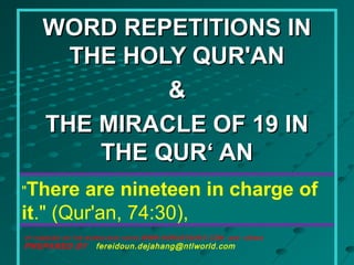 "There are nineteen in charge of
it." (Qur'an, 74:30),
WORD REPETITIONS INWORD REPETITIONS IN
THE HOLY QUR'ANTHE HOLY QUR'AN
&&
THE MIRACLE OF 19 INTHE MIRACLE OF 19 IN
THE QUR‘ ANTHE QUR‘ AN
OF HABASED ON THE WORKS RUN YAHYA WWW.HARUNYAHAY.COM and others
PREPARED BY fereidoun.dejahang@ntlworld.com
 