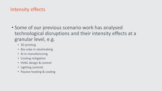• Some of our previous scenario work has analysed
technological disruptions and their intensity effects at a
granular level, e.g.
• 3D printing
• Bio-coke in steelmaking
• AI in manufacturing
• Cooling mitigation
• HVAC design & control
• Lighting controls
• Passive heating & cooling
Intensity effects
 