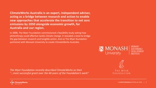 CLIMATEWORKSAUSTRALIA.ORG | 2
In 2008, The Myer Foundation commissioned a feasibility study asking how
philanthropy could effective tackle climate change. It revealed a need to bridge
the gap between research and tangible action. And so The Myer foundation
partnered with Monash University to create ClimateWorks Australia.
ClimateWorks Australia is an expert, independent adviser,
acting as a bridge between research and action to enable
new approaches that accelerate the transition to net zero
emissions by 2050 alongside economic growth, for
Australia and our region.
The Myer Foundation recently described ClimateWorks as their
“…most successful grant over the 60 years of the Foundation’s work”
 