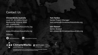 Follow us:
@ClimateWorksAus ClimateWorks Australia
ClimateWorks Australia was co-founded by Monash University and The Myer Foundation
and works within the Monash Sustainable Development Institute
ClimateWorks Australia
Level 27, 35 Collins Street
Melbourne Victoria 3000
+61 3 99020741
info@climateworksaustralia.org
www.climateworksaustralia.org
Tom Yankos
Senior Project Manager
tom.yankos@climateworksaustralia.org
Iain Stewart
Senior Analyst
iain.stewart@climateworksaustralia.org
Contact Us
 