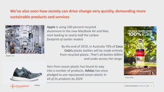 CLIMATEWORKSAUSTRALIA.ORG | 6
We’ve also seen how society can drive change very quickly, demanding more
sustainable products and services
Apple is using 100 percent recycled
aluminium in the new MacBook Air and Mac
mini leading to nearly half the carbon
footprint of earlier models
Apple. Inc.
Yarn from ocean plastic has found its way
into a number of products. Adidas has since
pledged to use repurposed ocean plastic in
all of its products by 2024
By the end of 2019, in Australia 70% of Coca
Cola’s plastic bottles will be made entirely
from recycled plastic. That’s all bottles 600ml
and under across the range.
Adidas
Coca Cola
 
