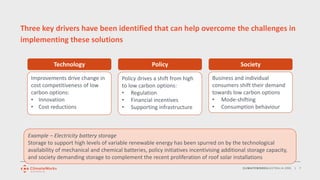 CLIMATEWORKSAUSTRALIA.ORG | 7
Three key drivers have been identified that can help overcome the challenges in
implementing these solutions
Technology Policy Society
Improvements drive change in
cost competitiveness of low
carbon options:
• Innovation
• Cost reductions
Business and individual
consumers shift their demand
towards low carbon options
• Mode-shifting
• Consumption behaviour
Policy drives a shift from high
to low carbon options:
• Regulation
• Financial incentives
• Supporting infrastructure
Example – Electricity battery storage
Storage to support high levels of variable renewable energy has been spurred on by the technological
availability of mechanical and chemical batteries, policy initiatives incentivising additional storage capacity,
and society demanding storage to complement the recent proliferation of roof solar installations
 