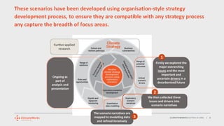 CLIMATEWORKSAUSTRALIA.ORG | 8
These scenarios have been developed using organisation-style strategy
development process, to ensure they are compatible with any strategy process
any capture the breadth of focus areas.
Ongoing as
part of
analysis and
presentation
Further applied
research
The scenario narratives are
mapped to modelling data
and refined iteratively
We then collected these
issues and drivers into
scenario narratives
Firstly we explored the
major overarching
issues and the most
important and
uncertain drivers in a
decarbonised future
1
2
3
 