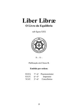 2
Liber Libræ
O Livro do Equilíbrio
sub figura XXX
VA.·. A.·.
Publicação em Classe B.
Emitido por ordem:
D.D.S. 7°=48 Praemonstrator
O.S.V. 6°=58 Imperator
N.S.F. 5°=68 Cancellarius
 