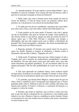 HADNU.COM 3
O. Aprende primeiro- Ó tu que aspiras a nossa antiga Ordem! - que o
Equilíbrio é a base do Trabalho. Se tu mesmo não tens um alicerce, sobre o
que irás tu estar para comandar as forças da Natureza?
1. Saiba, então, que como o homem nasce neste mundo em meio às
Trevas da Matéria, e à luta de forças rivais; seu primeiro esforço deve,
portanto, ser o de procurar a Luz através da reconciliação delas.
2. Tu então que tens provas e problemas, regozija-te por causa deles,
pois neles está a Força, e por meio deles é aberta uma trilha àquela Luz.
3. Como poderia ser de outro modo, Ó homem, cuja vida é apenas
um dia na Eternidade, uma gota no Oceano do tempo; como poderias tu,
não fossem muitas as tuas provas, purgar tua alma da escória da terra? É
apenas agora que a Vida Mais Elevada é assediada com perigos e
dificuldades; não tem sido sempre assim com os Sábios e Hierofantes do
passado? Eles foram perseguidos e ultrajados, eles foram atormentados por
homens; ainda assim sua Glória crescera.
4. Regozija, portanto, Ó iniciado, pois quanto maior for tua prova,
maior teu triunfo. Quando os homens te ultrajarem, e falarem contra ti
falsamente, não tem dito o Mestre, "Sagrados sois vós"?
5. Ainda assim, Ó aspirante, deixa que tuas vitórias tragam a ti não a
Vaidade, pois com o aumento do conhecimento acompanharia o aumento
da Sabedoria. Ele que sabe pouco, pensa que sabe muito; mas o que sabe
muito descobrira sua própria ignorância. Tu vês um homem sábio em sua
própria presunção? Não há mais probabilidade de existir um tolo, do que
ele.
6. Não sejas apressado em condenar outros; como conheces aquilo
no lugar deles, tu poderias ter resistido a tentação? E mesmo se fosse assim,
Porque deverias tu menosprezar aquele que é mais fraco do que tu mesmo?
7. Tu, portanto, que desejas Dons Mágicos, estejas seguro de que tua
alma é firme e inabalável; pois é lisonjeando tuas fraquezas que os Fracos
ganharão poder sobre ti. Rebaixa-te ante teu Self; contudo, não temas nem
homem nem espírito. O Temor é o fracasso, e o precursor do fracasso; e a
coragem é o início da virtude.
8. Portanto, não temas os Espíritos, mas sê firme e cortês com eles;
pois tu não tens direito a desprezá-los ou a injuriá-los; e isto também pode
induzir-te ao erro. Domina e bane-os, amaldiçoa-os pelos Grandes Nomes
se necessário for; mas nem zombes nem os insultes, pois assim, certamente,
tu serás levado ao erro.
 