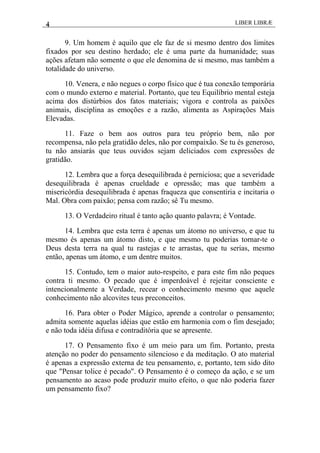 4 LIBER LIBRÆ
9. Um homem é aquilo que ele faz de si mesmo dentro dos limites
fixados por seu destino herdado; ele é uma parte da humanidade; suas
ações afetam não somente o que ele denomina de si mesmo, mas também a
totalidade do universo.
10. Venera, e não negues o corpo físico que é tua conexão temporária
com o mundo externo e material. Portanto, que teu Equilíbrio mental esteja
acima dos distúrbios dos fatos materiais; vigora e controla as paixões
animais, disciplina as emoções e a razão, alimenta as Aspirações Mais
Elevadas.
11. Faze o bem aos outros para teu próprio bem, não por
recompensa, não pela gratidão deles, não por compaixão. Se tu és generoso,
tu não ansiarás que teus ouvidos sejam deliciados com expressões de
gratidão.
12. Lembra que a força desequilibrada é perniciosa; que a severidade
desequilibrada é apenas crueldade e opressão; mas que também a
misericórdia desequilibrada é apenas fraqueza que consentiria e incitaria o
Mal. Obra com paixão; pensa com razão; sê Tu mesmo.
13. O Verdadeiro ritual é tanto ação quanto palavra; é Vontade.
14. Lembra que esta terra é apenas um átomo no universo, e que tu
mesmo és apenas um átomo disto, e que mesmo tu poderias tornar-te o
Deus desta terra na qual tu rastejas e te arrastas, que tu serias, mesmo
então, apenas um átomo, e um dentre muitos.
15. Contudo, tem o maior auto-respeito, e para este fim não peques
contra ti mesmo. O pecado que é imperdoável é rejeitar consciente e
intencionalmente a Verdade, recear o conhecimento mesmo que aquele
conhecimento não alcovites teus preconceitos.
16. Para obter o Poder Mágico, aprende a controlar o pensamento;
admita somente aquelas idéias que estão em harmonia com o fim desejado;
e não toda idéia difusa e contraditória que se apresente.
17. O Pensamento fixo é um meio para um fim. Portanto, presta
atenção no poder do pensamento silencioso e da meditação. O ato material
é apenas a expressão externa de teu pensamento, e, portanto, tem sido dito
que "Pensar tolice é pecado". O Pensamento é o começo da ação, e se um
pensamento ao acaso pode produzir muito efeito, o que não poderia fazer
um pensamento fixo?
 