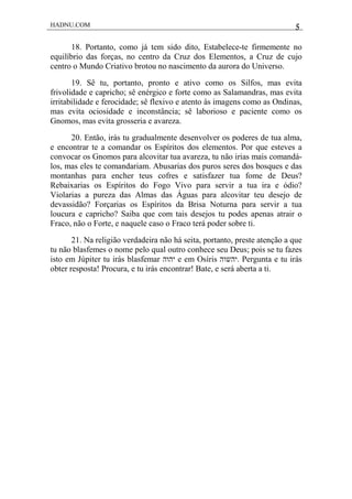 HADNU.COM 5
18. Portanto, como já tem sido dito, Estabelece-te firmemente no
equilíbrio das forças, no centro da Cruz dos Elementos, a Cruz de cujo
centro o Mundo Criativo brotou no nascimento da aurora do Universo.
19. Sê tu, portanto, pronto e ativo como os Silfos, mas evita
frivolidade e capricho; sê enérgico e forte como as Salamandras, mas evita
irritabilidade e ferocidade; sê flexivo e atento às imagens como as Ondinas,
mas evita ociosidade e inconstância; sê laborioso e paciente como os
Gnomos, mas evita grosseria e avareza.
20. Então, irás tu gradualmente desenvolver os poderes de tua alma,
e encontrar te a comandar os Espíritos dos elementos. Por que esteves a
convocar os Gnomos para alcovitar tua avareza, tu não irias mais comandá-
los, mas eles te comandariam. Abusarias dos puros seres dos bosques e das
montanhas para encher teus cofres e satisfazer tua fome de Deus?
Rebaixarias os Espíritos do Fogo Vivo para servir a tua ira e ódio?
Violarias a pureza das Almas das Águas para alcovitar teu desejo de
devassidão? Forçarias os Espíritos da Brisa Noturna para servir a tua
loucura e capricho? Saiba que com tais desejos tu podes apenas atrair o
Fraco, não o Forte, e naquele caso o Fraco terá poder sobre ti.
21. Na religião verdadeira não há seita, portanto, preste atenção a que
tu não blasfemes o nome pelo qual outro conhece seu Deus; pois se tu fazes
isto em Júpiter tu irás blasfemar ‫יהוה‬ e em Osíris ‫.יהשוה‬ Pergunta e tu irás
obter resposta! Procura, e tu irás encontrar! Bate, e será aberta a ti.
 