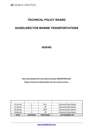 TECHNICAL POLICY BOARD

 GUIDELINES FOR MARINE TRANSPORTATIONS




                                   0030/ND




            Once downloaded this document becomes UNCONTROLLED.
              Please check the website below for the current version.




15 Apr 09             3              RLJ                Technical Policy Board
01 Apr 05             2               JR                Technical Policy Board
22 Sep04              1              RJP                Technical Policy Board
18 May 04             0               JR                Technical Policy Board
 DATE             REVISION        PREPARED                AUTHORISED BY




                              www.nobledenton.com
 