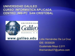 Universidad GalileoCurso: Informática AplicadaCentro: IMB-PC  San Cristóbal Lidia Hernández De La Cruz IDE: 0030029 Guatemala Mayo 2,011 lihernandez07@yahoo.com 