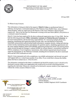 DEPARTMENT OF THE ARMY
HEADQUARTERS, PATTERSON ARMY HEALTH CLINIC
FORT MONMOUTH, NEW JERSEY 07703-5500
09 June 2009
To Whom It may Concern:
This information is being provided at the request of Misti D. Colon as a professional letter of
reference, having been a contracted employee of the Patterson Army Health Clinic, Army Substance
Abuse Program, under my supervision as the Director of the Army Substance Abuse Program,
respectively. Due to the fact that Fort Monmouth is closing in the near future (BRAC), her position as
a contractor cannot be renewed.
Misti D. Colon has been employed by the above-referenced organization since 10 June 2008. She has
held the following position(s): Office Automation Assistant and Medical Records Technician. In
her most recent positions, she has had many responsibilities: IE: Answering multiple phone lines,
preparing, maintaining and organizingmedical records, data, care and disposal of personally
identifiable and protected medical/mental health information, computer security, coding and indexing
routine records, maintaining metrics and statistics for quarterly reports, scheduling appointments into
the Army medical database called CHCS/DEERS, performing background checks and entering patient
intake records through the Pentagon's website DAMIS for military patient's, successfully training for
HIPAA compliance, Core Competency Assessments, other military-required and clinical training
under the requirements of the Patterson Command, including but not limited to the above mentioned
skills and her CPR Certification as well.
Misti D. Colon interacted well with co-employees, was reliable and punctual, and showed very good
staff support skills as a valued team member of our office. If you would like to discuss this further,
please feel free to contact me at: (732) 532-2415.
The information contained in this letter is confidential and should be treated as such. It should not be
disclosed to anyone within your organizationwho would not be involved in the hiring decision
regarding this individual. Moreover, it should not be disclosed to anyone outside of your organization
without the written consent of Misti D. Colon.
,hr#P/4Stuart Bokser, MSW, LCSW, LCADC
Clinical Director
Deputy, NARMC Regional ASAP Coordinator
Substance Abuse Rehabilitation Deparfinent
Fort Monmouth, NJ 07703
STUART BOKSER, MSW, LCSW,CADC
CLINICAL DIRECTOR
DEPUTY, NARMC REGIONAL ASAP COORDINATOR
COM:732-532-2415
DSN: 992-2415
EMAIL: Stu.Bokser@amedd.army.mil
FAX:732-5324429
 