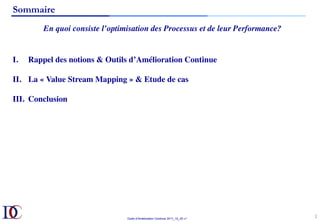 Outils d’Amélioration Continue 2017_10_JD v1
Sommaire
En quoi consiste l’optimisation des Processus et de leur Performance?
2	
I.  Rappel des notions & Outils d’Amélioration Continue
II.  La « Value Stream Mapping » & Etude de cas
III.  Conclusion
 