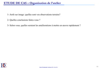 Outils d’Amélioration Continue 2017_10_JD v1
69	
ETUDE DE CAS – Organisation de l’atelier
1- Arrêt sur image: quelles sont vos observations terrains?
2- Quelles conclusions faites-vous ?
3- Selon vous, quelles seraient les améliorations à mettre en œuvre rapidement ?
 