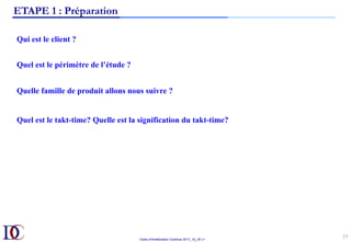 Outils d’Amélioration Continue 2017_10_JD v1
77	
ETAPE 1 : Préparation
Qui est le client ?
Quel est le périmètre de l’étude ?
Quelle famille de produit allons nous suivre ?
Quel est le takt-time? Quelle est la signification du takt-time?
 