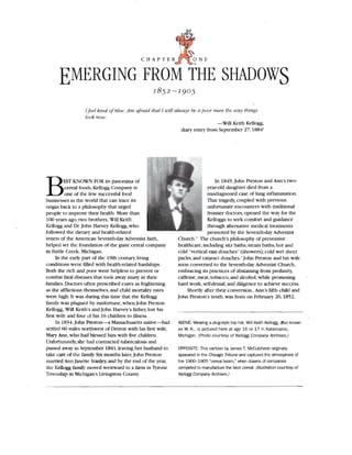 EMERGING FROM THE SHADOWS

Ifeel kind ofblue.Am afraid that I will always hea poor ma n tbe way things
look now.
-Will Keith Kellogg,
diary entry from September 27, 1884'
B In 1849, John Preston and Ann's two­EST KNOWN FOR its panorama of
year-old daughter died from acereal foods, Kellogg Company is
misdiagnosed case of lung inflammation.one of the few successful food
That tragedy, coupled with previousbusinesses in the world that can trace its
unfortunate encounters with traditionalorigin back to a philosophy that urged
frontier doctors, opened the way for thepeople to improve their health. More than
100 years ago, two brothers, WLlJ Keith Kelloggs to seek comfort and guidance
Kellogg and Dr.John Harvey Kellogg, who through alternative medical treatments
followed the dietary and health-related

tenets of the American Seventh-day Adventist faith,

helped set the foundation of the giant cereal company

in Battle Creek, Michigan.

In the early part of the 19th century,living
conditions were filled with health-related hardships.
Both the rich and poor were helpless to prevent or
combat fatal diseases that took away many in their
families. Doctors often prescribed cures as frightening
as the afflictions themselves, and child mortality rates
were high. It was during this time that the Kellogg
family was plagued by misfortune, when John Preston
Kellogg, Will Keith 's and John Harvey's father, lost his
first wife and four of his 16 children to illness .
In 1834,John Preston-a Massachusetts native-had
settled 60 miles northwest of Detroit with his first wife,
Mary Ann,who had blessed him with five children.
Unfortunately,she had contracted tuberculosis and
passed away in September 1841 ,leaving her husband to
take care of the family.Six months later, John Preston
married Ann Janette Stanley,and by the end of the year,
the Kellogg family moved westward to a farm in Tyrone
Township in Michigan 's livingston County.
promoted by the Seventh-day Adventist
Church.' TIle church's philosophy of preventive
heaJthcare,induding sitz baths;steam baths;hot and
cold "vertical rain douches" (showers); cold wet sheet
packs;and cataract douches.' John Preston and his wife
soon converted to the Seventh-day Adventist Church,
embracing its practices of abstaining from profanity,
caffeine, meat, tobacco,and alcohol,whil e promoting
hard work, self-denial, and diligence to achieve success.
Shortly after their conversion, Ann's fifth child and
john Preston's tenth,was born on February 26, 1852,
ABOVE: Wearing a p1ug-style top hat, Will Keith Kellogg, also known
as W. K., is pictured here at age 16 or 17 in Kalamazoo,
Michigan. (Photo courtesy of Kellogg Company Archives.)
OPPOSITE: This cartoon by James T. McCutcheon originally
appeared in the Chicago Tribune and captured the atmosphere of
the 1900-1905 "cereal boom," wtlen dozens of companies
competed to manufacture the best cereal. (Illustration courtesy of
Kellogg Company Archives.)
 