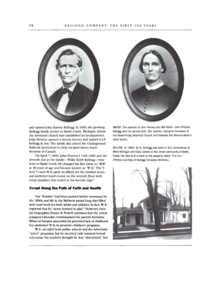 14 KELLOGG COMPANY: THE FIRST 100 YEARS
and named John Harvey Kellogg .In 1856, the growing
Kellogg family moved to Battle Creek, Michigan, where
the Adventist church had established its headquarters.
John Preston opened a broom factory and named it I.P
Kellogg & Son. The family also joined the Underground
Railroad movement to help escaped slaves reach
freedom in Canada.
On April 7, 1860, john Preston's 14th child and the
seventh son in the family-Willie Keith Kellogg-was
born in Battle Creek. He changed his first name to "Will"
at 38 years of age and became known as "W K:' TIle 5­
foot-7Y,-inch W K.grew an affinity for the number seven
and preferred hotel rooms on the seventh floor with
room numbers that ended in his favorite digit '
Swept Along the Path of Faith and Health
The "frontier" had been pushed farther westward by
the 1850s,and life in the Midwest meant long days filled
with hard work for both adults and children. In fact, W K.
reported that he "never leamed to play.'" However,even
his biographer, Horace B. Powell, surmised that the cereal
company's founder overdramatized his parents'sternness.
When he became successful, his perceived lack of childhood
fun motivated W K.to promote children's programs.
W K. attended both public schools and the Adventists'
"select" programs ,but he received only minimal formal
education. His teachers thought he was "dim-witted;' but
ABOVE: The parents of John Harvey and Will Keith-John Preston
Kellogg and his second wife, Ann Janette-became members of
the Seventh-dayAdventist Church and followed the denomination's
strict tenets.
BELOW: In 1860, W. K. Kellogg was born in this homestead at
West Michigan and Cass streets in the small community of Battle
Creek. He later built a hotel on the property called "The Inn."
(Photos courtesy of KelloggCompany Archives.)
 