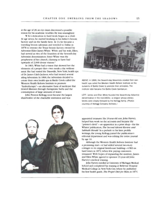 CHAPTER ONE : EMERGING FROM THE SHAD OWS 15
at the age of 20, an eye exam discovered a possible
reason for his academic troubles.He was nearsighted .
W.K.'s dedication to hard work began as a child.
At age seven, he started working in his father's broom
factory and on the family farm . At 14, he became a
traveling broom salesman and traveled to Dallas in
1878 to oversee the Texas broom factory owned by
Adventist Elder James White. White and his wife , Ellen,
had served as two of the founders of the Seventh-day
Adventist denomination.Sister White was the
prophetess of her church, claiming to have had
upwards of 2,000 divine visions."
In 1863, White had a vision that showed her the
elements of a proper diet-two meals a day without
meat. She had visited the Dansville, New York,health spa
of Dr.Jam es Caleb Jackson ,who had treated several
ailing Adventists.In 1866,the Adventists decided to
create their own health spa in Battle Creek called the
Western Health Reform Institute to promote
"hydrotherapy"-an alternative form of medicine that
treated illnesses through therapeutic baths and the
consumption of large amounts of water.
John Preston Kellogg soo n became the largest
shareho lder of the charitable institution and was
ABOVE: In 1866, the Seventh-dayAdventists created their own
health spa called the Western Health Reform Institute on the
outskirts of Battle Creek to promote their principles. The
institute later became the Battle Creek Sanitarium.
LEFT: James and Ellen White founded the Seventh-day Adventist
denomination in the mid-1800s-a religion whose dietary
tenets were closely followed by the Kellogg family. (Photos
courtesy of Kellogg Company Archives .)
appointed treasurer. His IOyear-old son,John Harvey,
helped him work on the accounts and became the
"printer's devil"-an apprentice in a print shop-for the
Whites' publication, The SecondAdvent Review and
Sabbath Herald. In a prelude to his later prolific
writings, the young KelJogg joined the publication's
editorial department and was editing the entire journal
by age 16.
Although the Western Health Reform Institute had
a promising start-it had added several two-story
cottages to its original farmhouse building-it fell on
hard times in 1872 ,when few paying customers
remained. With hopes of expanding the institute,James
and Ellen White agreed to sponsor 21-year-Qld John
Harvey's medical training.
John Harvey enrolled at Universityof MichiganMedical
School and completed his training at BelJevue Hospital
Medical College in NewYork City,where he published
his first health guide, The Proper Dietfor Man,in 1874.
 