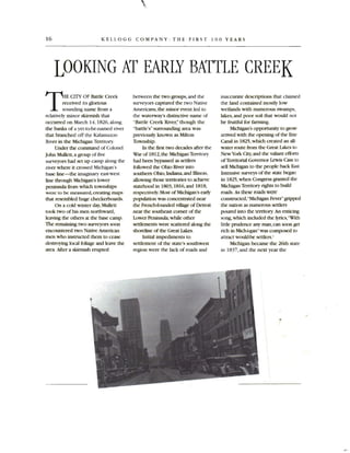 16 KELLOGG COMPANY: THE FIRST 100 YEARS
LOOKING AT EARLY BATTLE CREEK

T E CITY OF Battle Creek
received its glorious
sounding name from a
relatively minor skirmish that
occurred on March 14, 1826, along
the banks of a yet-to-be-named river
that branched off the Kalamazoo
River in the Michigan Territory.
Under the command of Colonel
John Mullett, a group offive
surveyors had set up camp along the
river where it erossed Michigan 's
base line-the imaginary east-west
line through Michigan's lower
peninsula from which townships
were to be measured, creating maps
that resembled huge checkerboards.
On a cold winter day,Mullett
took two of his men northward,
leaving the others at the base camp.
The remaining two surveyors soon
encountered two Native American
men who instructed them to cease
destroying local foliage and leave the
area . After a skirmish erupted
between the two groups, and the
surveyors eaptured the two Native
Amerieans,the minor event led to
the waterway's distinctive name of
"Battle Creek River," though the
"battle's" surrounding area was
previously known as Milton
Township.
In the first two decades after the
War of 1812,the Michigan Territory
had been bypassed as settlers
followed the Ohio River into
southern Ohio, Indiana, and llIinois,
allowing those territories to achieve
statehood in 1803,1816, and 1818,
respectively.Most of Michigan's carIy
population was concentrated near
the French-founded village of Detroit
near the southeast comer of the
Lower Peninsula, while other
settlements were scattered along the
shoreline of the Great Lakes.
Initial impediments to
settlement of the state's southwest
region were the lack of roads and
inaccurate descriptions that claimed
the land contained mostly low
wetlands with numerous swamps,
lakes ,and poor soil that would not
be fruitful for farming.
Michigan's opportunity to grow
arrived with the opening of the Erie
Canal in 1825 .which created an all­
water route from the Great Lakes to
NewYork City,and the valiant efforts
of Territorial Governor Lewis Cass to
sell Michigan to the people back E.1St.
Intensive surveys of the state began
in 1825,when Congress granted the
Michigan Territory rights to build
roads. As these roads were
constructed,"Michigan Fever"gripped
the nation as numerous settlers
poured into the territory. An enticing
song, which included the lyrics,"Witll
little prudence any man, can soon get
rich in Mich-i-gan"was composed to
attract would-be settlers.I
Michigan became the 26tll state
in 1837. and the next year the
.,

 