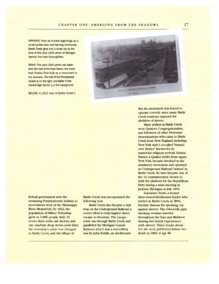 17CHAPTER ONE: EMERGING FROM THE SHADOWS
OPPOSITE: From its humblebeginnings as a
small lumbertOIMl andfarmingcommunity,
BattleCreek grewinto a small citybythe
time of this circa1931 photoof Michigan
Avenue,the mainthoroughfare.
RIGHT: This circa1910 photowas taken
fromthe roofof the PostTavem. the hotel
that Charles Post built as a monumentto
his success. The roofofthe Presbyterian
church is on the right, and BattleCreek
Central High Schoolis inthe b~nd.
BELOW:A 1915 view of Battle Creek's
federal government sent the
remaining Pottawattomie Indians to
reservations west of the Mississippi
River. Meanwhile, by 1842, the
population of Milton Township
grew to 1,000 people with 10
stores, three mills, one factory, and
one machine shop. Seven years later,
the township's name was changed
to Battle Creek,and the village of
Battle Creek was incorporated the
following year.
Battle Creek also became a vital
stop on the Underground Railroad,a
covert effort to help fugitive slaves
escape to freedom. The escape
route ran through Battle Creek and
paralleled the Michigan Central
Railroad,which was a real railway
run by John Biddle,an abolitionist .
But the movement was forced to
operate covertly sinee many Battle
Creek residents opposed the
abolition of slavery.
Many settlers in Battle Creek
were Quakers,Congregationalists,
and followers of other Protestant
denominations who came to Battle
Creek from New England, including
New Yorkstate's so-called"burned
over district"known for its
numerous religious revivals.Erastus
Hussey,a Quaker settler from upper
New York,became involved in the
antislavery movement and operated
an Underground Railroad"station" in
Battle Creek. He later became one of
the 16 conunitteemen chosen to
draft the platform for the Republican
Party during a mass meeting in
Jackson,Michigan, in July 1854.
Sojourner Truth, a former
slave-tumed-abolitionist leader who
settled in BattIe Creek in 1'856,
became famous for speaking out
against slavery. The 6-foot-tall, pipe­
smoking woman traveled
throughout the East and Midwest
sharing her brutal experiences
with slavery. Three books about
her life were published before her
death in 1883 at age 86.
 