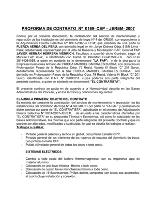 PROFORMA DE CONTRATO Nº 0169- CEP – JEREM- 2007
Conste por el presente documento, la contratación del servicio de mantenimiento y
reparación de las instalaciones del dormitorio de tropa Nº 4 del GRU51, correspondiente a
la Adjudicación Directa Selectiva Nº 0001-2007-JEREM; que celebran de una parte la
FUERZA AÉREA DEL PERÚ, con domicilio legal en Av. Jorge Chávez Cdra. 5 S/N Lima -
Perú; debidamente representado por el Jefe de Reserva y Movilización FAP, Coronel FAP
JAVIER HERNAN HERRERA VIENRICH, Facultado a suscribir dicho Contrato, según el
Manual FAP 70-4; e identificado con Carné de Identidad O-9417980-O+, con RUC
20144364059, a quien en adelante se le denominará "LA FAP"; y de la otra parte la
Empresa Inversiones Adriano de: FRIEDA MARIBEL BARDALES BURGA, con domicilio en
Prolongación Paseo de la Republica Cdra. 79 Resid. Valeria IV Block “C” 201 Surco,
debidamente representada por la Sra. FRIEDA MARIBEL BARDALES BURGA, con
domicilio en Prolongación Paseo de la Republica Cdra. 79 Resid. Valeria IV Block “C” 201
Surco, identificada con D.N.I. Nº 09893351, cuyos poderes son parte integrante del
presente contrato, a quien en adelante se denominará "EL CONTRATISTA".
El presente contrato se pacta en de acuerdo a la Normatividad descrita en las Bases
Administrativas del Proceso, y en los términos y condiciones siguientes:
CLAUSULA PRIMERA: OBJETO DEL CONTRATO
Es materia del presente la contratación del servicio de mantenimiento y reparación de las
instalaciones del dormitorio de tropa Nº 4 del GRU51 por parte de “LA FAP” y prestación de
dicho servicio por parte de “EL CONTRATISTA”, adjudicado en el proceso de Adjudicación
Directa Selectiva Nº 0001-2007-JEREM, de acuerdo a las características ofertadas por
“EL CONTRATISTA” en su propuesta Técnica y Económica, así como lo estipulado en las
Bases Administrativas, las mismas que son parte integrante del presente Contrato y que no
pueden ser alteradas, modificadas o sustituidas, lo cual se detalla los trabajos a realizar:
Trabajos a realizar:
- Pintado general paredes y techos en global, con pintura Esmalte CPP.
- Pintado general de los interiores de los roperos de madera del dormitorio de tropa,
con pintura esmalte CPP.
- Pulido o limpiado general de todos los pisos a todo costo.
SISTEMAS ELÉCTRICOS:
- Cambio a todo costo del tablero thermomagnetico, con su respectiva tapa de
material aluminio.
- Colocación de una llave trifásica Bticino a todo costo.
- Colocación de cuatro llaves monofásicas Bticino a todo costo.
- Colocación de 16 fluorescentes Philips dobles completos con todos sus accesorios,
el cual incluye instalación y conexión.
 