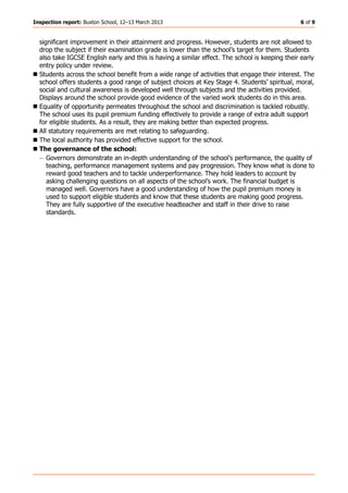 Inspection report: Buxton School, 12–13 March 2013 6 of 9
significant improvement in their attainment and progress. However, students are not allowed to
drop the subject if their examination grade is lower than the school’s target for them. Students
also take IGCSE English early and this is having a similar effect. The school is keeping their early
entry policy under review.
Students across the school benefit from a wide range of activities that engage their interest. The
school offers students a good range of subject choices at Key Stage 4. Students’ spiritual, moral,
social and cultural awareness is developed well through subjects and the activities provided.
Displays around the school provide good evidence of the varied work students do in this area.
Equality of opportunity permeates throughout the school and discrimination is tackled robustly.
The school uses its pupil premium funding effectively to provide a range of extra adult support
for eligible students. As a result, they are making better than expected progress.
All statutory requirements are met relating to safeguarding.
The local authority has provided effective support for the school.
The governance of the school:
− Governors demonstrate an in-depth understanding of the school’s performance, the quality of
teaching, performance management systems and pay progression. They know what is done to
reward good teachers and to tackle underperformance. They hold leaders to account by
asking challenging questions on all aspects of the school’s work. The financial budget is
managed well. Governors have a good understanding of how the pupil premium money is
used to support eligible students and know that these students are making good progress.
They are fully supportive of the executive headteacher and staff in their drive to raise
standards.
 