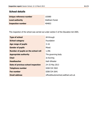 Inspection report: Buxton School, 12–13 March 2013 8 of 9
School details
Unique reference number 103080
Local authority Waltham Forest
Inspection number 404853
This inspection of the school was carried out under section 5 of the Education Act 2005.
Type of school All-through
School category Foundation
Age range of pupils 3–16
Gender of pupils Mixed
Number of pupils on the school roll 1,396
Appropriate authority The governing body
Chair Jo Durning
Headteacher Kath Wheeler
Date of previous school inspection 24–25 May 2013
Telephone number 0208 534 3563
Fax number 0208 534 2641
Email address office@buxtonschool.waltham.sch.uk
 