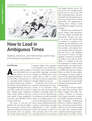 GLOBAL PERSPECTIVE
by Ian Bremmer
A
glance at today’s headlines
leaves little doubt that we
have entered a new era of
geopolitical turbulence. Acts of ter-
ror and violence, humanitarian cri-
ses, and public health emergencies
are rarely localized events. Instead,
these shocks transcend borders, pre-
senting global challenges. Just as one
crisis fades, another rises to take its
place. Adding further complexity,
today’s enemy (unlike in that pre-
vious period of great geopolitical
uncertainty, the Cold War) is often
unseen or unknown.
Of course, it’s not just our
problems that have become global.
Most mainstream businesses have
operations and business units spread
far and wide, and an eye perpetu-
ally turned toward expansion. For
company leaders, then, geopoliti-
cal uncertainty raises critical ques-
tions: How can you make decisions,
particularly long-range investment
decisions in far-ﬂung parts of the
world, when so much is in ﬂux?
How do you lead your organization
through ambiguity to success?
Economists tend to focus on
growth in determining the attrac-
tiveness of an investment. That
makes sense when the international
backdrop is reasonably stable. For
instance, in the pre–ﬁnancial crisis
environment, you could successfully
choose an emerging market to in-
vest in by throwing a dart at a map.
But in a more turbulent world, these
countries are becoming increasingly
differentiated—in their economic
health and potential, as well as in
their particular rules of the road
and political threats to investments
and foreign business activity. On
top of this, many emerging market
growth rates are only on par with
those of developed states, and many
developed states face political uncer-
tainty more characteristic of emerg-
ing markets. The categorization is
breaking down, making it much
more difﬁcult to engage in universal
strategies.
Moreover, the very deﬁnition of
success changes amid uncertainty.
The more volatile and hostile the
environment becomes, the more
we see success and survival begin
to converge: In a cataclysmic envi-
ronment, the two would be one and
the same. We aren’t facing threats of
that extremity, and corporate lead-
ers cannot give up the need to grow.
But they have to take ambiguity
into account. In essence, the right
approach is focused on sustainabil-
ity. When we hear talk of sustain-
ability, it is typically of the need
for corporations to reassess a go-go
growth model—one aimed at maxi-
mizing proﬁtability—that is viewed
as insufﬁciently inclusive. Company
leaders are asked, by their employ-
ees, customers, or society at large, to
“give back” by supporting charitable
causes and the environment. But the
same companies do not pay enough
attention to becoming more sustain-
able themselves.
The kind of decision making
that works when you know what’s
likely to happen won’t sufﬁce. Sus-
taining a business in uncertain
times requires executives to priori-
tize stability, resilience, and relation-
ship management. Underpinning
all three is a shift in strategic direc-
tion—from a focus on growth above
all else to a focus on having enough.
You make your company prosper
enough by maintaining and improv-
ing the quality and caliber of what
How to Lead in
Ambiguous Times
Stability, resilience, and relationships are the keys
to thriving amid geopolitical crises.
1
IllustrationbyLarsLeetaru
essayglobalperspective
 