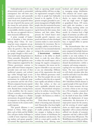 Undisciplined growth in a time
of uncertainty results in unintended
consequences that will limit your
company’s success and potentially
curtail its survival. Leaders must be-
come much more purposeful about
the type of growth they pursue and
the reasons for such pursuits. After
all, you still need to take risks—that
is unavoidable, whether you grow or
not. But you can approach risk in a
more measured, deliberate way.
A prime example of leaders’
lack of discipline is their decision
making about China. It’s stun-
ning how many companies are go-
ing all in on China because that is
where the growth is. But they fail
to develop contingency plans or
give proper thought to what condi-
tions would make doing business in
China untenable. Meanwhile, this
growth comes with signiﬁcant costs:
Their competitors supported by the
Chinese government continue to
grow, while non-Chinese companies
surrender more and more of their
intellectual property and technol-
ogy—either through legal co-ven-
ture agreements or through the lax
environment for intellectual prop-
erty protection and the rule of law.
Western companies become expend-
able in such a market in the longer
term. Beyond these existing threats
is the possibility that the massive
Chinese economic transformations
will begin to collapse; in a bleaker
environment, the growth that glob-
al companies are chasing, and their
warm welcome in the country itself,
could evaporate.
This growth dilemma is not
limited to China. Other geogra-
phies, such as India and the Middle
East, will pose similar challenges in
a world of more important emerg-
ing markets and greater geopoliti-
cal turmoil. But organizations that
build an operating model around
enduring stability will have an edge.
An organization’s strength is based
on what its people have habitually
learned to do together. If this is
genuine strength, grounded in com-
petent management of highly skilled
people, then the institution becomes
an attractor for people who are look-
ing for havens for their money, their
business, and their talent. Many
presume the United States’s more
favorable growth trajectory com-
pared with those of other developed
countries makes it a more attractive
destination for investment. But in-
creasingly, stability is one of the rea-
sons the U.S. has remained relatively
strong in the current environment.
2. Decentralized resilience.
Resilience is the ability to absorb
shock: to evade the worst effects,
to reduce the overall impact, and to
manage the negative consequences.
For companies, this means not be-
ing too vulnerable to any one sector
or any one relationship. Different
parts of the organization also need
to have different governance mod-
els. That frees people who are truly
excellent in what they do to respond
more rapidly and adroitly to threats
when they surface, so they can
reach a proﬁtable, relatively secure
outcome. Decentralized enterprises
tend to be resilient, because if they
get hurt in one place—in China, for
example—the business as a whole is
still viable.
Think about the energy sector,
which is becoming more decentral-
ized. Historically, it has been highly
consolidated. But the introduction
of smaller producers and alterna-
tive energies is leading to decen-
tralized systems of distribution for
both petroleum and electricity. The
shift to a smart grid is another de-
centralizing force, allowing more
localized and tailored approaches
to managing energy distribution.
This enhances the sector’s capac-
ity to stay in business without price
shocks, no matter what happens
with any single source of supply
or geopolitical threat. (Of course,
smart grids also introduce a new
risk: Taking anything online can
make it more vulnerable to cyber-
attack). At a business level, a high
degree of autonomy can allow com-
panies to bounce back more quickly
when their supply lines, customer
base, or regional ability to operate
is threatened.
But decentralization does not
mean lack of a central focus. A com-
pany composed of multiple business
units that have little to do with one
another is not truly resilient. It is
merely a collection of vulnerabilities,
each on a different time line. Coor-
dinated decentralization—within a
company, and among companies—
is going to be very important in the
future. The most successful lead-
ers will clearly articulate what they
stand for and make it easy for others
to make the right decisions.
The Japanese response to the
2011 Fukushima Daiichi disaster is
a good example of this type of resil-
ience. By many measures, this was
as serious a threat as one can imag-
ine: a 9.0 earthquake, a tsunami of
equal force, a nuclear plant disas-
ter, the death of more than 13,000
people, the displacement of many
communities, the destruction of a
major power source for the country,
and the severing of critical supply
chains on which major companies
depended—all in a country that had
suffered two decades of economic
stagnation and had a debt-to-GDP
ratio of more than 200 percent. The
WorldBankestimatedthecostofthis
natural disaster at US$235 billion,
essayglobalperspective
3
strategy+businessissue78
 
