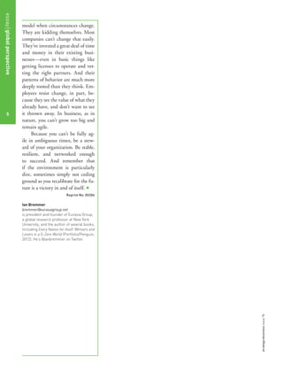 model when circumstances change.
They are kidding themselves. Most
companies can’t change that easily.
They’ve invested a great deal of time
and money in their existing busi-
nesses—even in basic things like
getting licenses to operate and vet-
ting the right partners. And their
patterns of behavior are much more
deeply rooted than they think. Em-
ployees resist change, in part, be-
cause they see the value of what they
already have, and don’t want to see
it thrown away. In business, as in
nature, you can’t grow too big and
remain agile.
Because you can’t be fully ag-
ile in ambiguous times, be a stew-
ard of your organization. Be stable,
resilient, and networked enough
to succeed. And remember that
if the environment is particularly
dire, sometimes simply not ceding
ground as you recalibrate for the fu-
ture is a victory in and of itself. +
Reprint No. 00306
Ian Bremmer
bremmer@eurasiagroup.net
is president and founder of Eurasia Group,
a global research professor at New York
University, and the author of several books,
including Every Nation for Itself: Winners and
Losers in a G-Zero World (Portfolio/Penguin,
2012). He’s @ianbremmer on Twitter.
essayglobalperspective
5
strategy+businessissue78
 