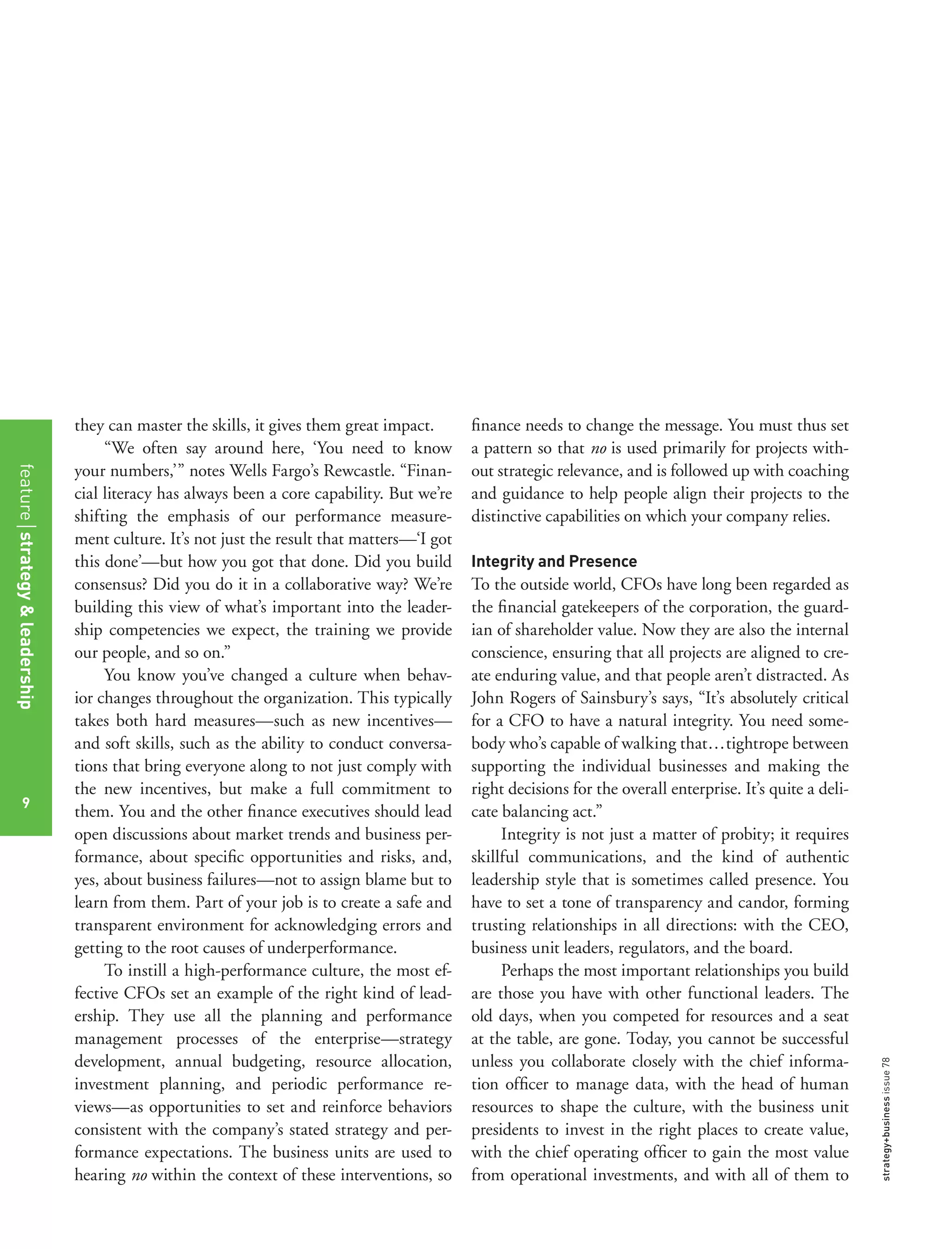 strategy+businessissue78
they can master the skills, it gives them great impact.
“We often say around here, ‘You need to know
your numbers,’” notes Wells Fargo’s Rewcastle. “Finan-
cial literacy has always been a core capability. But we’re
shifting the emphasis of our performance measure-
ment culture. It’s not just the result that matters—‘I got
this done’—but how you got that done. Did you build
consensus? Did you do it in a collaborative way? We’re
building this view of what’s important into the leader-
ship competencies we expect, the training we provide
our people, and so on.”
You know you’ve changed a culture when behav-
ior changes throughout the organization. This typically
takes both hard measures—such as new incentives—
and soft skills, such as the ability to conduct conversa-
tions that bring everyone along to not just comply with
the new incentives, but make a full commitment to
them. You and the other ﬁnance executives should lead
open discussions about market trends and business per-
formance, about speciﬁc opportunities and risks, and,
yes, about business failures—not to assign blame but to
learn from them. Part of your job is to create a safe and
transparent environment for acknowledging errors and
getting to the root causes of underperformance.
To instill a high-performance culture, the most ef-
fective CFOs set an example of the right kind of lead-
ership. They use all the planning and performance
management processes of the enterprise—strategy
development, annual budgeting, resource allocation,
investment planning, and periodic performance re-
views—as opportunities to set and reinforce behaviors
consistent with the company’s stated strategy and per-
formance expectations. The business units are used to
hearing no within the context of these interventions, so
ﬁnance needs to change the message. You must thus set
a pattern so that no is used primarily for projects with-
out strategic relevance, and is followed up with coaching
and guidance to help people align their projects to the
distinctive capabilities on which your company relies.
Integrity and Presence
To the outside world, CFOs have long been regarded as
the ﬁnancial gatekeepers of the corporation, the guard-
ian of shareholder value. Now they are also the internal
conscience, ensuring that all projects are aligned to cre-
ate enduring value, and that people aren’t distracted. As
John Rogers of Sainsbury’s says, “It’s absolutely critical
for a CFO to have a natural integrity. You need some-
body who’s capable of walking that...tightrope between
supporting the individual businesses and making the
right decisions for the overall enterprise. It’s quite a deli-
cate balancing act.”
Integrity is not just a matter of probity; it requires
skillful communications, and the kind of authentic
leadership style that is sometimes called presence. You
have to set a tone of transparency and candor, forming
trusting relationships in all directions: with the CEO,
business unit leaders, regulators, and the board.
Perhaps the most important relationships you build
are those you have with other functional leaders. The
old days, when you competed for resources and a seat
at the table, are gone. Today, you cannot be successful
unless you collaborate closely with the chief informa-
tion ofﬁcer to manage data, with the head of human
resources to shape the culture, with the business unit
presidents to invest in the right places to create value,
with the chief operating ofﬁcer to gain the most value
from operational investments, and with all of them to
featurestrategy&leadership
9
 