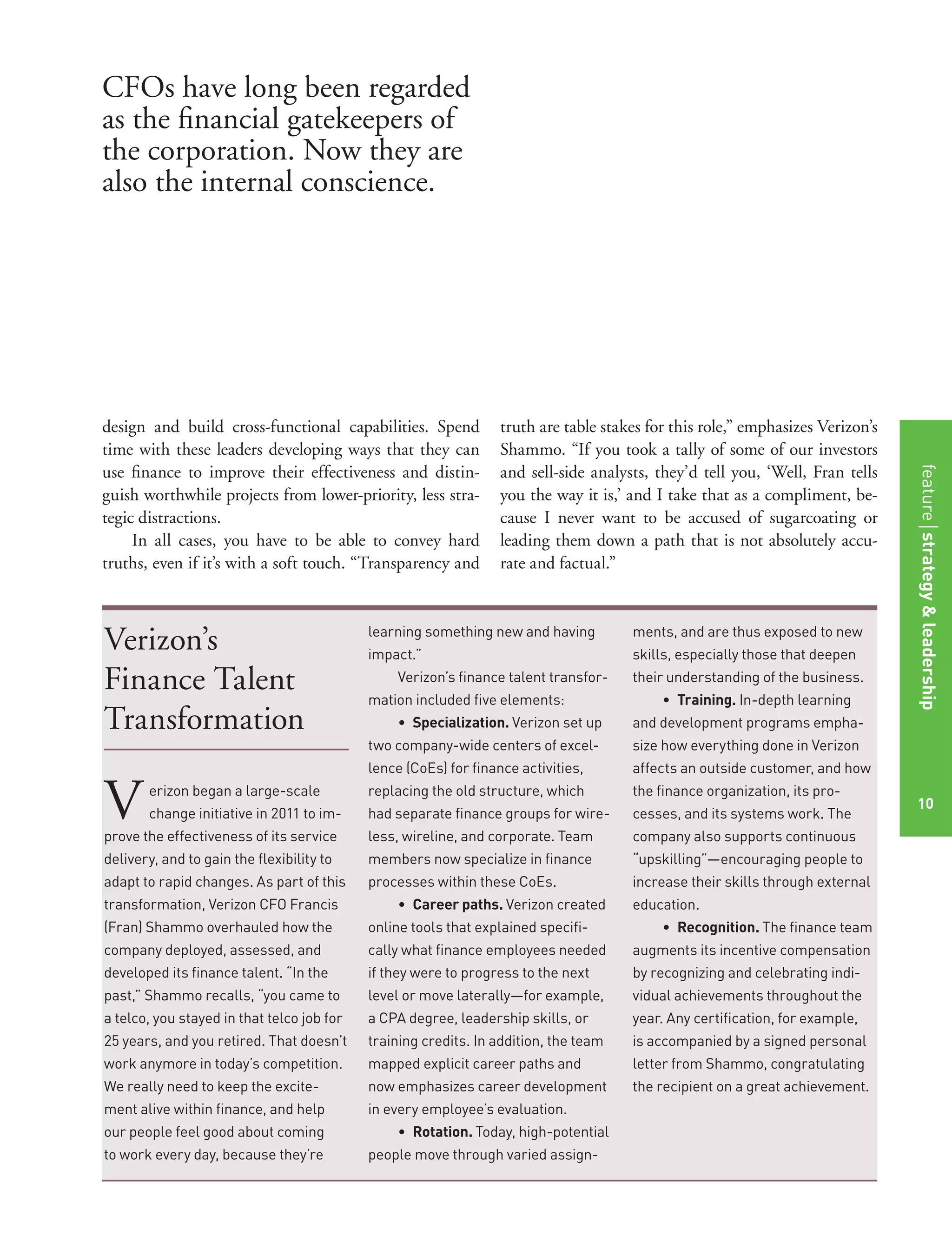 Verizon’s
Finance Talent
Transformation
Verizon began a large-scale
change initiative in 2011 to im-
prove the effectiveness of its service
delivery, and to gain the ﬂexibility to
adapt to rapid changes. As part of this
transformation, Verizon CFO Francis
(Fran) Shammo overhauled how the
company deployed, assessed, and
developed its ﬁnance talent. “In the
past,” Shammo recalls, “you came to
a telco, you stayed in that telco job for
25 years, and you retired. That doesn’t
work anymore in today’s competition.
We really need to keep the excite-
ment alive within ﬁnance, and help
our people feel good about coming
to work every day, because they’re
learning something new and having
impact.”
Verizon’s ﬁnance talent transfor-
mation included ﬁve elements:
• Specialization. Verizon set up
two company-wide centers of excel-
lence (CoEs) for ﬁnance activities,
replacing the old structure, which
had separate ﬁnance groups for wire-
less, wireline, and corporate. Team
members now specialize in ﬁnance
processes within these CoEs.
• Career paths. Verizon created
online tools that explained speciﬁ-
cally what ﬁnance employees needed
if they were to progress to the next
level or move laterally—for example,
a CPA degree, leadership skills, or
training credits. In addition, the team
mapped explicit career paths and
now emphasizes career development
in every employee’s evaluation.
• Rotation. Today, high-potential
people move through varied assign-
ments, and are thus exposed to new
skills, especially those that deepen
their understanding of the business.
• Training. In-depth learning
and development programs empha-
size how everything done in Verizon
affects an outside customer, and how
the ﬁnance organization, its pro-
cesses, and its systems work. The
company also supports continuous
“upskilling”—encouraging people to
increase their skills through external
education.
• Recognition. The ﬁnance team
augments its incentive compensation
by recognizing and celebrating indi-
vidual achievements throughout the
year. Any certiﬁcation, for example,
is accompanied by a signed personal
letter from Shammo, congratulating
the recipient on a great achievement.
design and build cross-functional capabilities. Spend
time with these leaders developing ways that they can
use ﬁnance to improve their effectiveness and distin-
guish worthwhile projects from lower-priority, less stra-
tegic distractions.
In all cases, you have to be able to convey hard
truths, even if it’s with a soft touch. “Transparency and
truth are table stakes for this role,” emphasizes Verizon’s
Shammo. “If you took a tally of some of our investors
and sell-side analysts, they’d tell you, ‘Well, Fran tells
you the way it is,’ and I take that as a compliment, be-
cause I never want to be accused of sugarcoating or
leading them down a path that is not absolutely accu-
rate and factual.”
CFOs have long been regarded
as the ﬁnancial gatekeepers of
the corporation. Now they are
also the internal conscience.
10
featurestrategy&leadership
10
 